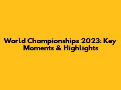 World Championships 2023: Key Moments & Highlights