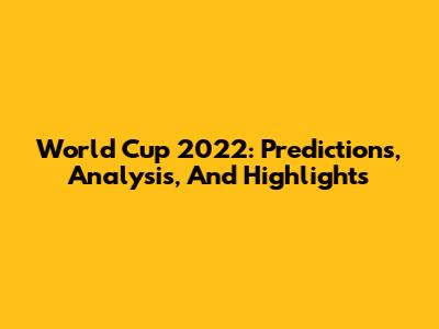 World Cup 2022: Predictions, Analysis, And Highlights