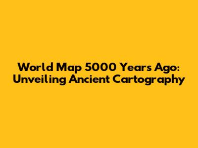 World Map 5000 Years Ago: Unveiling Ancient Cartography