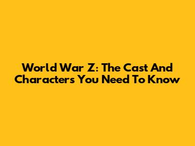 World War Z: The Cast And Characters You Need To Know