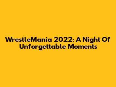 WrestleMania 2022: A Night Of Unforgettable Moments
