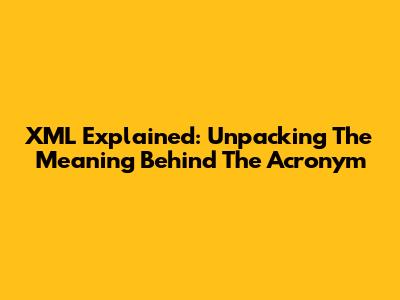 XML Explained: Unpacking The Meaning Behind The Acronym