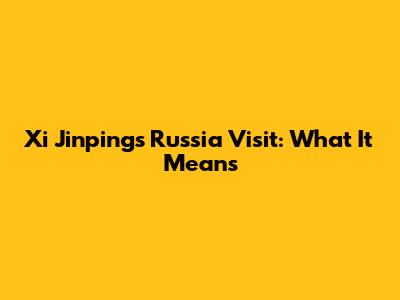 Xi Jinping's Russia Visit: What It Means