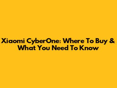 Xiaomi CyberOne: Where To Buy & What You Need To Know