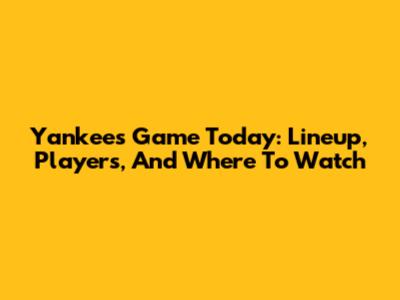 Yankees Game Today: Lineup, Players, And Where To Watch