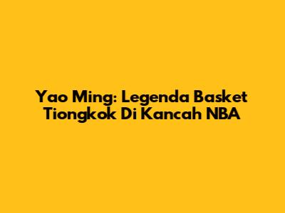 Yao Ming: Legenda Basket Tiongkok Di Kancah NBA