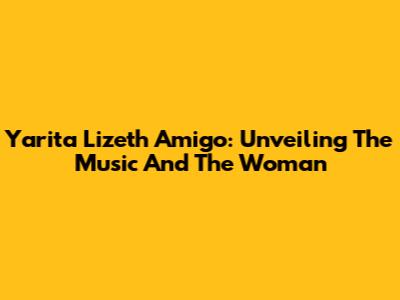 Yarita Lizeth Amigo: Unveiling The Music And The Woman