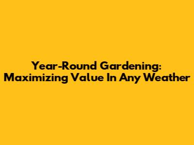 Year-Round Gardening: Maximizing Value In Any Weather