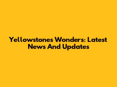 Yellowstone's Wonders: Latest News And Updates