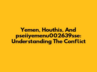 Yemen, Houthis, And 'pseiiyemenu002639sse': Understanding The Conflict