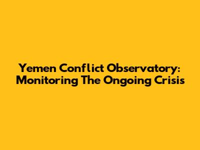 Yemen Conflict Observatory: Monitoring The Ongoing Crisis