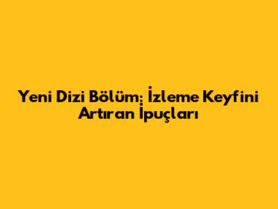 Yeni Dizi Bölüm: İzleme Keyfini Artıran İpuçları
