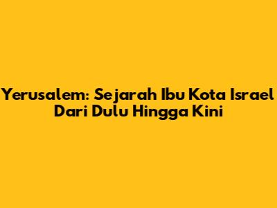 Yerusalem: Sejarah Ibu Kota Israel Dari Dulu Hingga Kini
