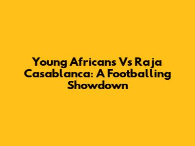 Young Africans Vs Raja Casablanca: A Footballing Showdown