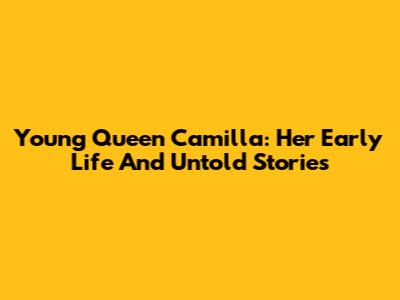 Young Queen Camilla: Her Early Life And Untold Stories