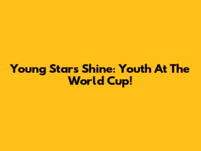 Young Stars Shine: Youth At The World Cup!