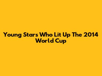 Young Stars Who Lit Up The 2014 World Cup