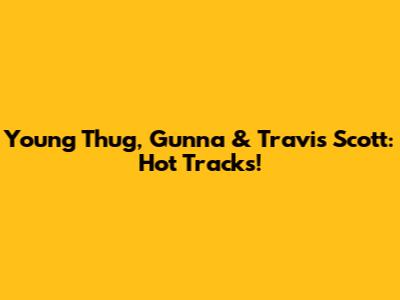 Young Thug, Gunna & Travis Scott: Hot Tracks!