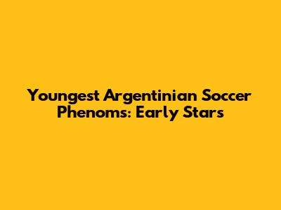 Youngest Argentinian Soccer Phenoms: Early Stars