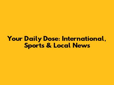 Your Daily Dose: International, Sports & Local News