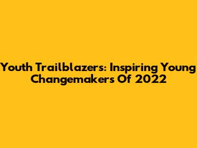 Youth Trailblazers: Inspiring Young Changemakers Of 2022