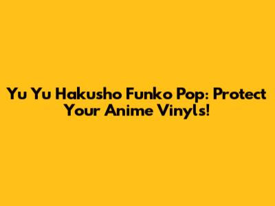 Yu Yu Hakusho Funko Pop: Protect Your Anime Vinyls!