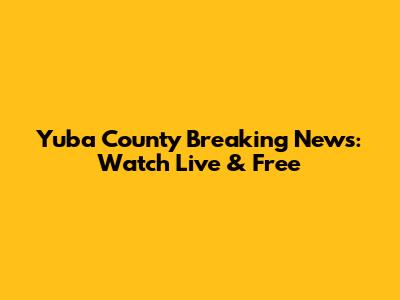 Yuba County Breaking News: Watch Live & Free