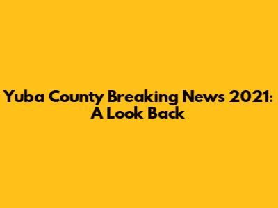 Yuba County Breaking News 2021: A Look Back