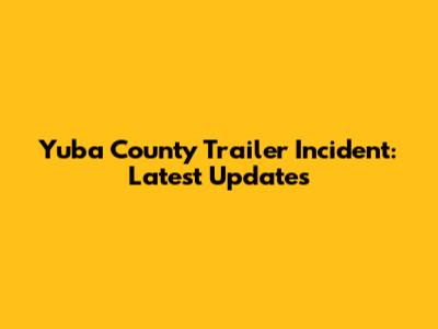 Yuba County Trailer Incident: Latest Updates