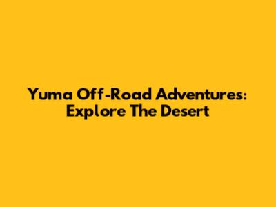 Yuma Off-Road Adventures: Explore The Desert