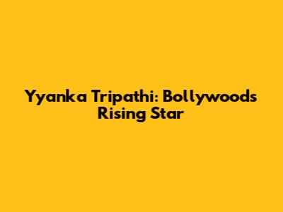 Yyanka Tripathi: Bollywood's Rising Star