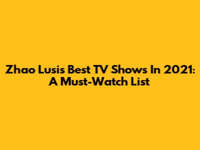 Zhao Lusi's Best TV Shows In 2021: A Must-Watch List