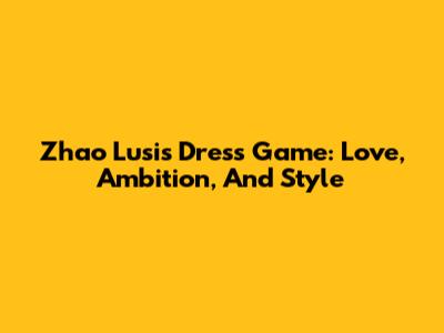 Zhao Lusi's Dress Game: Love, Ambition, And Style