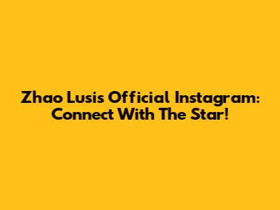 Zhao Lusi's Official Instagram: Connect With The Star!