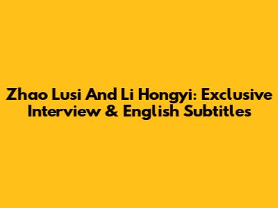 Zhao Lusi And Li Hongyi: Exclusive Interview & English Subtitles