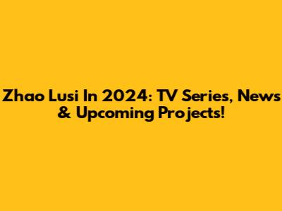 Zhao Lusi In 2024: TV Series, News & Upcoming Projects!
