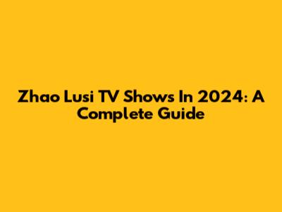 Zhao Lusi TV Shows In 2024: A Complete Guide