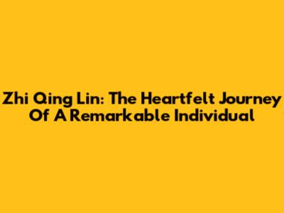 Zhi Qing Lin: The Heartfelt Journey Of A Remarkable Individual