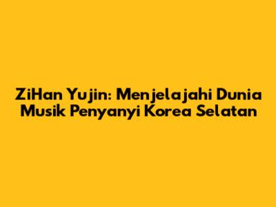 ZiHan Yujin: Menjelajahi Dunia Musik Penyanyi Korea Selatan