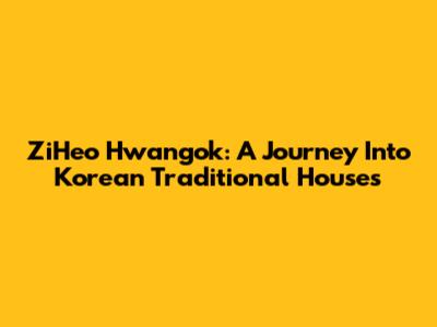 ZiHeo Hwangok: A Journey Into Korean Traditional Houses