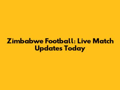 Zimbabwe Football: Live Match Updates Today