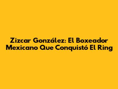 Zizcar González: El Boxeador Mexicano Que Conquistó El Ring