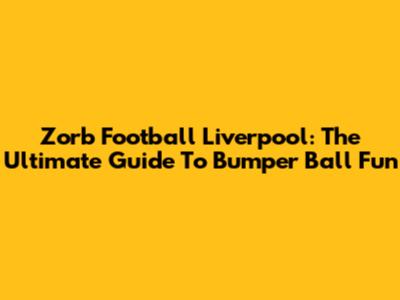 Zorb Football Liverpool: The Ultimate Guide To Bumper Ball Fun